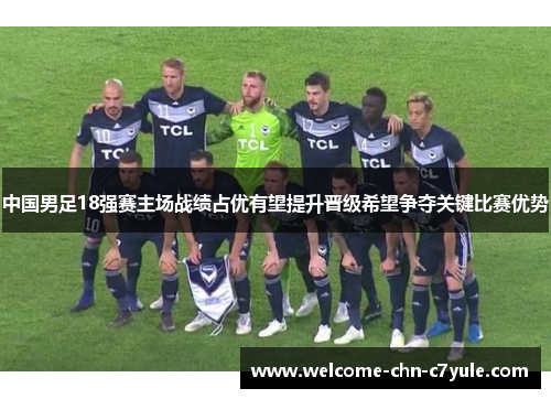 中国男足18强赛主场战绩占优有望提升晋级希望争夺关键比赛优势