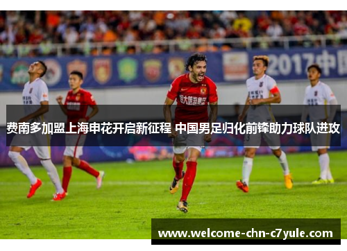 费南多加盟上海申花开启新征程 中国男足归化前锋助力球队进攻