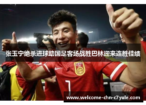 张玉宁绝杀进球助国足客场战胜巴林迎来连胜佳绩