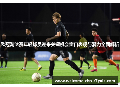 欧冠淘汰赛年轻球员迎来关键机会窗口表现与潜力全面解析
